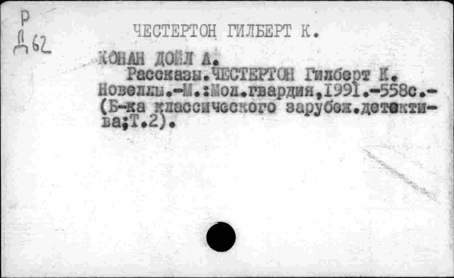 ﻿ЧЕСТЕРТОН ГИЛБЕРТ К.
ЧОНАН ДОЕЛ А.
Рассказы.ЧЕСТЕРТОН Гипберг К.
Нове лли .-У. $йод. гвардия ,1991 .-558с (Б-ка классического зарубон.детвкти-ва;Т.2).